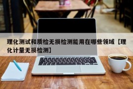 理化测试和质检无损检测能用在哪些领域【理化计量无损检测】