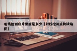 射线检测底片黑度是多少【射线检测底片缺陷图】