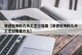 渗透检测的几大工艺过程是【渗透检测的几大工艺过程是什么】