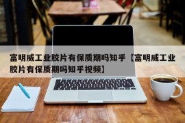 富明威工业胶片有保质期吗知乎【富明威工业胶片有保质期吗知乎视频】