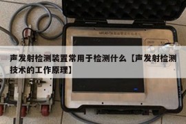 声发射检测装置常用于检测什么【声发射检测技术的工作原理】