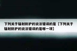 下列关于辐射防护的说法错误的是【下列关于辐射防护的说法错误的是哪一项】