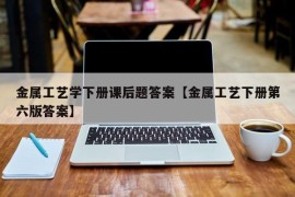 金属工艺学下册课后题答案【金属工艺下册第六版答案】
