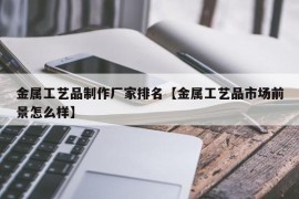 金属工艺品制作厂家排名【金属工艺品市场前景怎么样】