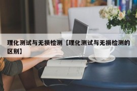 理化测试与无损检测【理化测试与无损检测的区别】