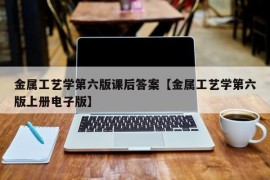 金属工艺学第六版课后答案【金属工艺学第六版上册电子版】