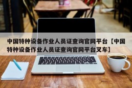 中国特种设备作业人员证查询官网平台【中国特种设备作业人员证查询官网平台叉车】
