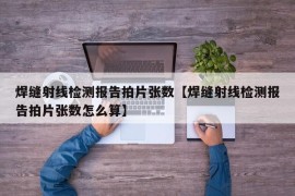 焊缝射线检测报告拍片张数【焊缝射线检测报告拍片张数怎么算】