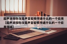 超声波探伤仪是声音能够传递什么的一个应用【超声波探伤仪是声音能够传递什么的一个应用领域】
