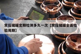 常压储罐定期检测多久一次【常压储罐全面检验周期】