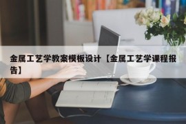 金属工艺学教案模板设计【金属工艺学课程报告】