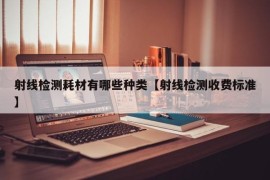 射线检测耗材有哪些种类【射线检测收费标准】