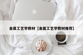 金属工艺学教材【金属工艺学教材推荐】