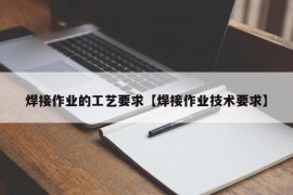 焊接作业的工艺要求【焊接作业技术要求】