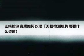 无损检测资质如何办理【无损检测机构需要什么资质】