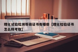 理化试验检测等级证书有哪些【理化检验证书怎么样考取】