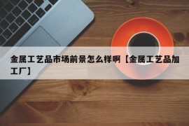 金属工艺品市场前景怎么样啊【金属工艺品加工厂】
