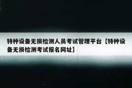 特种设备无损检测人员考试管理平台【特种设备无损检测考试报名网址】