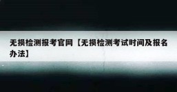 无损检测报考官网【无损检测考试时间及报名办法】
