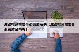 漏磁检测需要什么资质证书【漏磁检测需要什么资质证书呢】