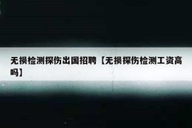 无损检测探伤出国招聘【无损探伤检测工资高吗】