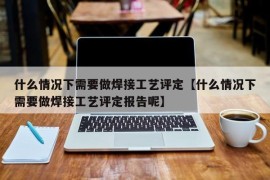 什么情况下需要做焊接工艺评定【什么情况下需要做焊接工艺评定报告呢】