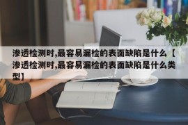 渗透检测时,最容易漏检的表面缺陷是什么【渗透检测时,最容易漏检的表面缺陷是什么类型】