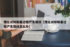 理化试样制备过程产生裂纹【理化试样制备过程产生裂纹怎么办】