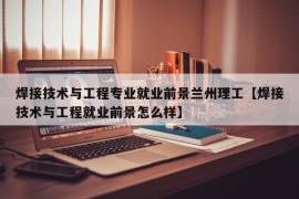 焊接技术与工程专业就业前景兰州理工【焊接技术与工程就业前景怎么样】