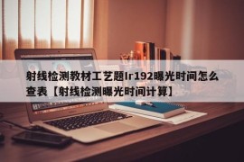 射线检测教材工艺题Ir192曝光时间怎么查表【射线检测曝光时间计算】