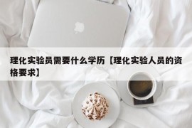 理化实验员需要什么学历【理化实验人员的资格要求】