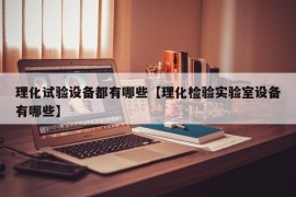 理化试验设备都有哪些【理化检验实验室设备有哪些】