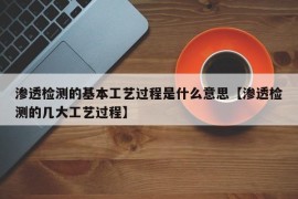 渗透检测的基本工艺过程是什么意思【渗透检测的几大工艺过程】