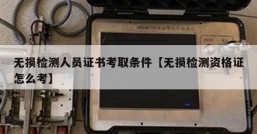 无损检测人员证书考取条件【无损检测资格证怎么考】