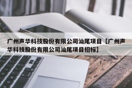 广州声华科技股份有限公司汕尾项目【广州声华科技股份有限公司汕尾项目招标】