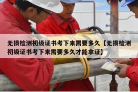 无损检测初级证书考下来需要多久【无损检测初级证书考下来需要多久才能拿证】