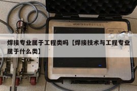 焊接专业属于工程类吗【焊接技术与工程专业属于什么类】