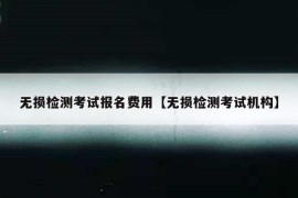 无损检测考试报名费用【无损检测考试机构】