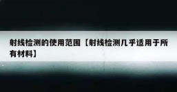 射线检测的使用范围【射线检测几乎适用于所有材料】