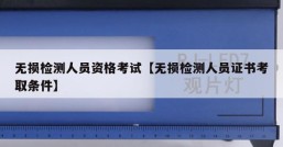 无损检测人员资格考试【无损检测人员证书考取条件】
