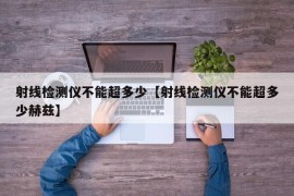 射线检测仪不能超多少【射线检测仪不能超多少赫兹】