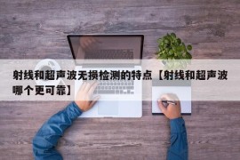 射线和超声波无损检测的特点【射线和超声波哪个更可靠】