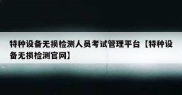 特种设备无损检测人员考试管理平台【特种设备无损检测官网】