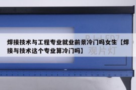 焊接技术与工程专业就业前景冷门吗女生【焊接与技术这个专业算冷门吗】