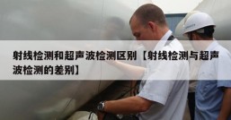 射线检测和超声波检测区别【射线检测与超声波检测的差别】