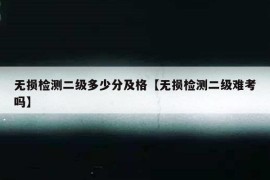 无损检测二级多少分及格【无损检测二级难考吗】