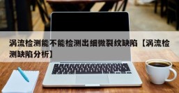 涡流检测能不能检测出细微裂纹缺陷【涡流检测缺陷分析】