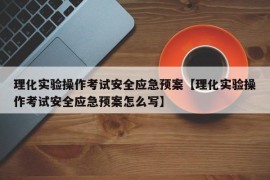 理化实验操作考试安全应急预案【理化实验操作考试安全应急预案怎么写】