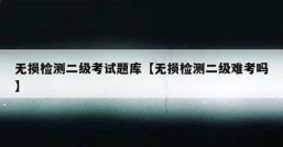 无损检测二级考试题库【无损检测二级难考吗】