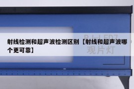 射线检测和超声波检测区别【射线和超声波哪个更可靠】
